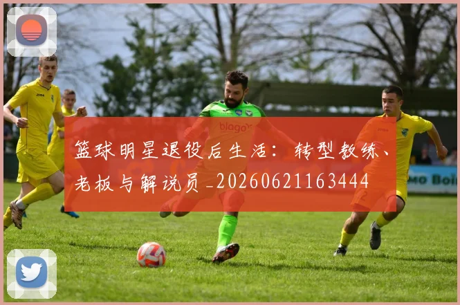 篮球明星退役后生活：转型教练、老板与解说员_20260621163444