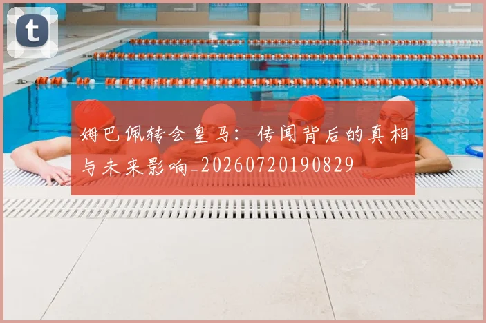 姆巴佩转会皇马：传闻背后的真相与未来影响_20260720190829