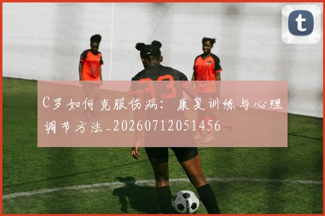 C罗如何克服伤病:康复训练与心理调节方法_20260712051456