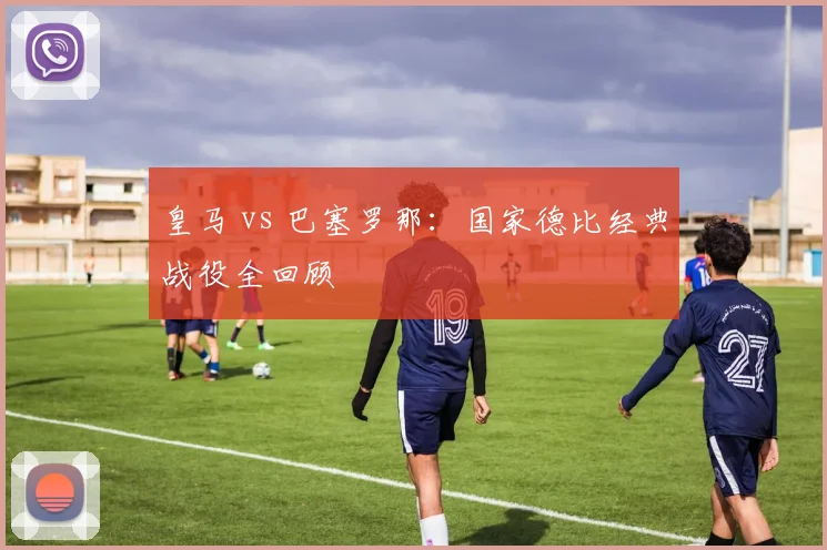 皇马 vs 巴塞罗那:国家德比经典战役全回顾