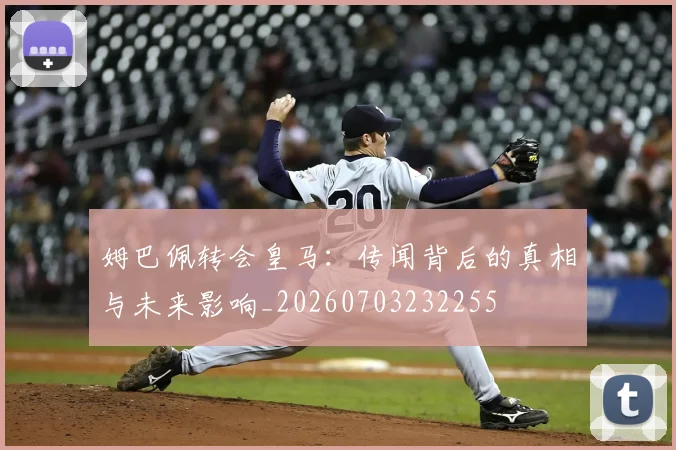姆巴佩转会皇马:传闻背后的真相与未来影响_20260703232255