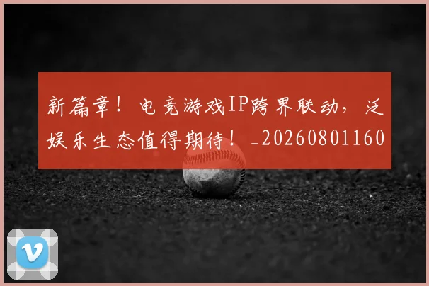 新篇章！电竞游戏IP跨界联动，泛娱乐生态值得期待！_20260801160714