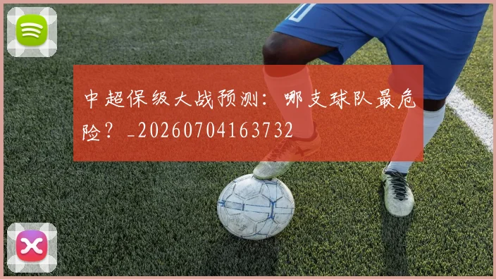 中超保级大战预测:哪支球队最危险?_20260704163732