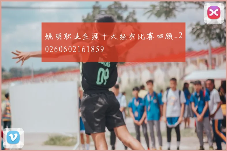姚明职业生涯十大经典比赛回顾_20260602161859