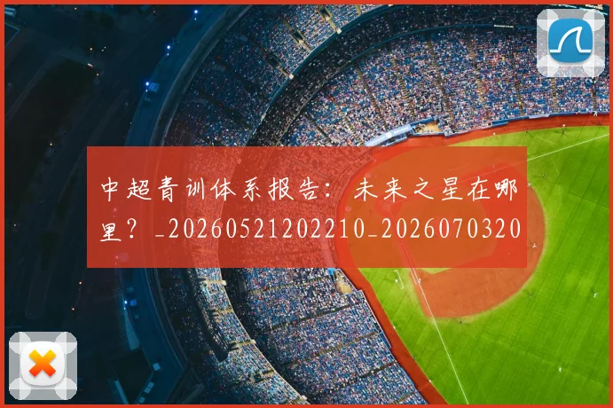 中超青训体系报告：未来之星在哪里？_20260521202210_20260703205604_20260716191339