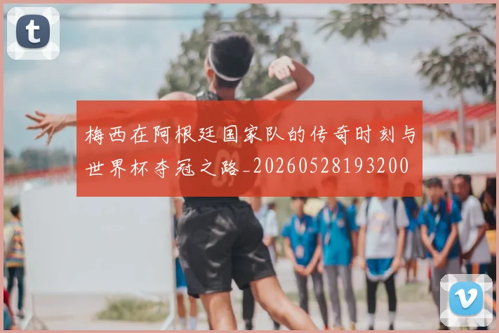 梅西在阿根廷国家队的传奇时刻与世界杯夺冠之路_20260528193200