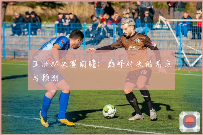 亚洲杯决赛前瞻:巅峰对决的看点与预测