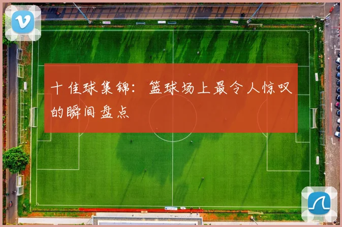 十佳球集锦：篮球场上最令人惊叹的瞬间盘点