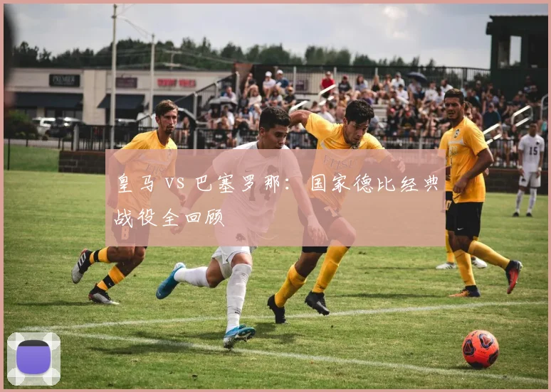 皇马 vs 巴塞罗那:国家德比经典战役全回顾