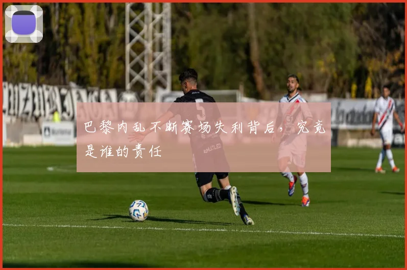 巴黎内乱不断赛场失利背后，究竟是谁的责任