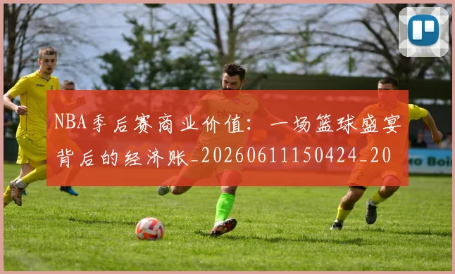NBA季后赛商业价值:一场篮球盛宴背后的经济账_20260611150424_20260701215820