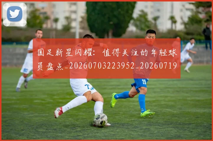 国足新星闪耀：值得关注的年轻球员盘点_20260703223952_20260719164430