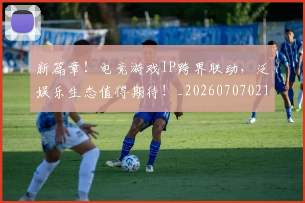 新篇章!电竞游戏IP跨界联动,泛娱乐生态值得期待!_20260707021014_20260801160716