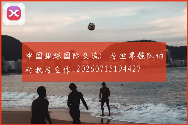 中国排球国际交流:与世界强队的对抗与合作_20260715194427