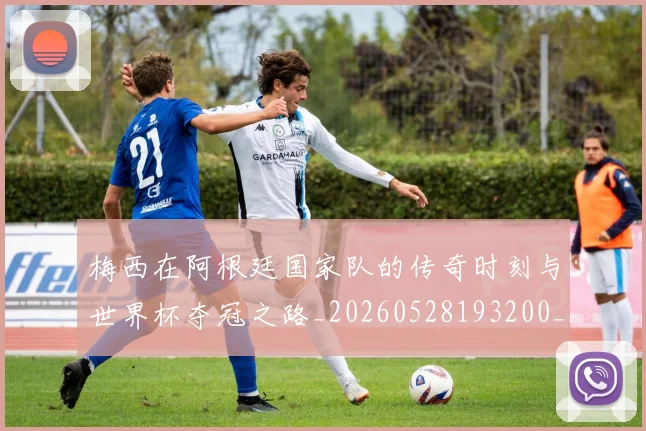 梅西在阿根廷国家队的传奇时刻与世界杯夺冠之路_20260528193200_20260707023139