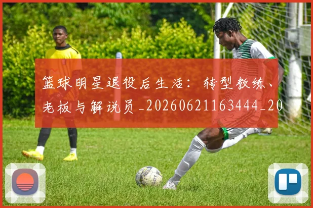 篮球明星退役后生活:转型教练、老板与解说员_20260621163444_20260708200921_20260803142006