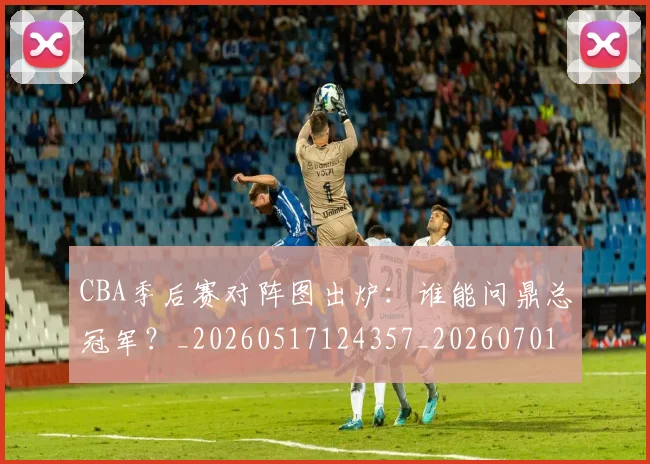 CBA季后赛对阵图出炉:谁能问鼎总冠军?_20260517124357_20260701210626