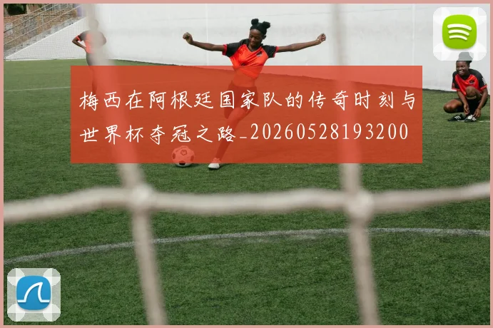 梅西在阿根廷国家队的传奇时刻与世界杯夺冠之路_20260528193200