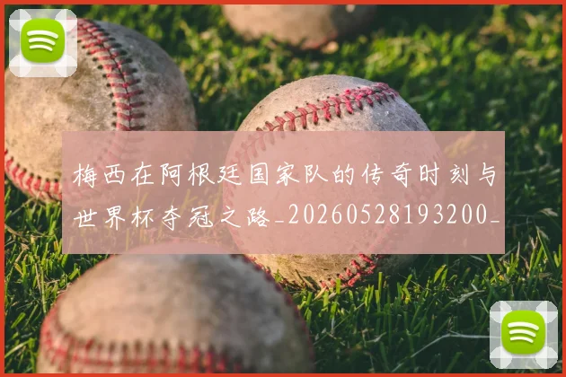 梅西在阿根廷国家队的传奇时刻与世界杯夺冠之路_20260528193200_20260707023139