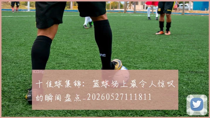 十佳球集锦:篮球场上最令人惊叹的瞬间盘点_20260527111811