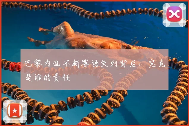 巴黎内乱不断赛场失利背后，究竟是谁的责任