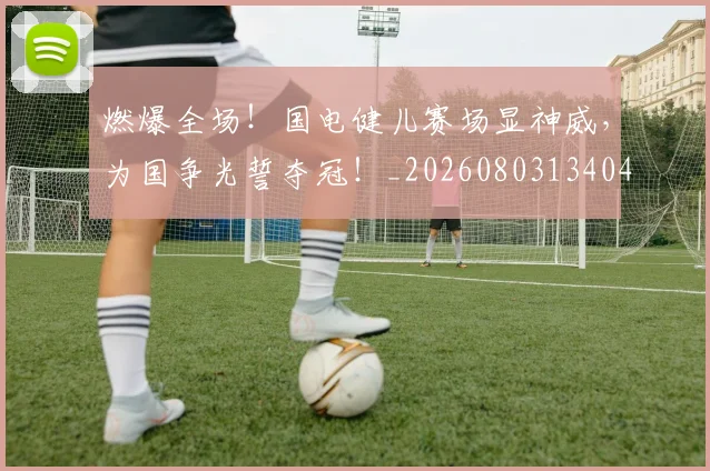 燃爆全场!国电健儿赛场显神威,为国争光誓夺冠!_20260803134044