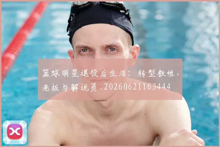 篮球明星退役后生活:转型教练、老板与解说员_20260621163444