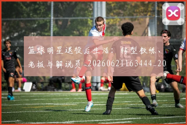 篮球明星退役后生活：转型教练、老板与解说员_20260621163444_20260708200921_20260803142006