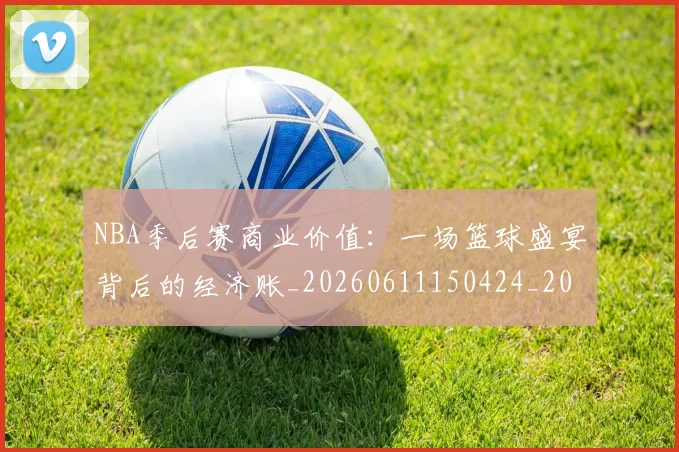 NBA季后赛商业价值：一场篮球盛宴背后的经济账_20260611150424_20260701215820