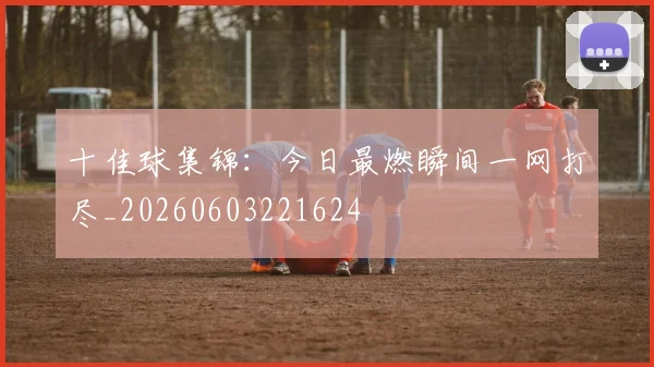 十佳球集锦:今日最燃瞬间一网打尽_20260603221624